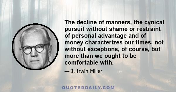 The decline of manners, the cynical pursuit without shame or restraint of personal advantage and of money characterizes our times, not without exceptions, of course, but more than we ought to be comfortable with.