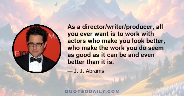 As a director/writer/producer, all you ever want is to work with actors who make you look better, who make the work you do seem as good as it can be and even better than it is.