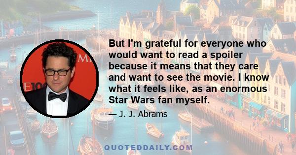 But I'm grateful for everyone who would want to read a spoiler because it means that they care and want to see the movie. I know what it feels like, as an enormous Star Wars fan myself.