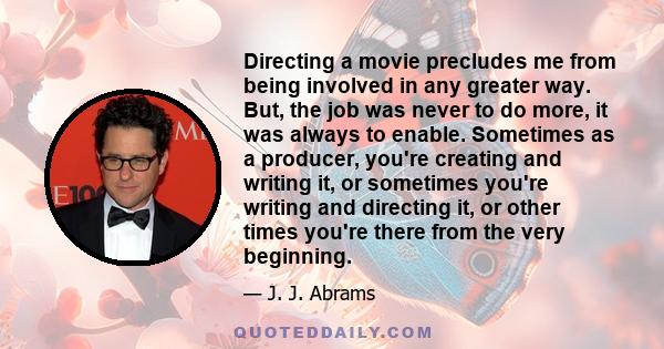 Directing a movie precludes me from being involved in any greater way. But, the job was never to do more, it was always to enable. Sometimes as a producer, you're creating and writing it, or sometimes you're writing and 