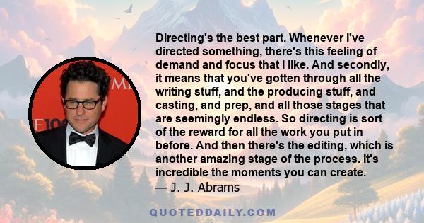 Directing's the best part. Whenever I've directed something, there's this feeling of demand and focus that I like. And secondly, it means that you've gotten through all the writing stuff, and the producing stuff, and