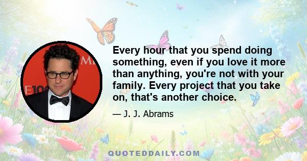 Every hour that you spend doing something, even if you love it more than anything, you're not with your family. Every project that you take on, that's another choice.