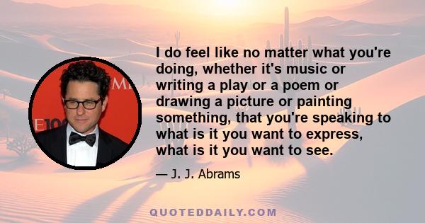 I do feel like no matter what you're doing, whether it's music or writing a play or a poem or drawing a picture or painting something, that you're speaking to what is it you want to express, what is it you want to see.