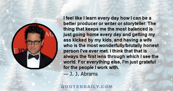 I feel like I learn every day how I can be a better producer or writer or storyteller. The thing that keeps me the most balanced is just going home every day and getting my ass kicked by my kids, and having a wife who