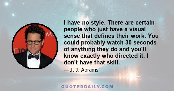 I have no style. There are certain people who just have a visual sense that defines their work. You could probably watch 30 seconds of anything they do and you'll know exactly who directed it. I don't have that skill.