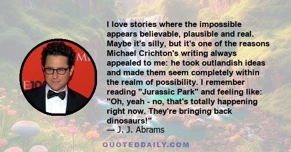 I love stories where the impossible appears believable, plausible and real. Maybe it's silly, but it's one of the reasons Michael Crichton's writing always appealed to me: he took outlandish ideas and made them seem