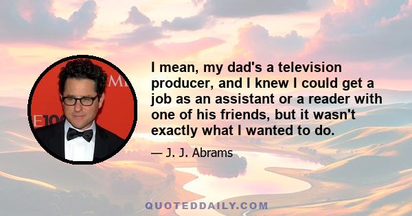 I mean, my dad's a television producer, and I knew I could get a job as an assistant or a reader with one of his friends, but it wasn't exactly what I wanted to do.