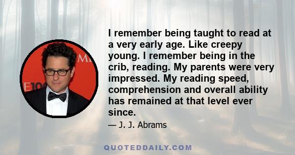 I remember being taught to read at a very early age. Like creepy young. I remember being in the crib, reading. My parents were very impressed. My reading speed, comprehension and overall ability has remained at that