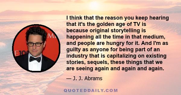 I think that the reason you keep hearing that it's the golden age of TV is because original storytelling is happening all the time in that medium, and people are hungry for it. And I'm as guilty as anyone for being part 