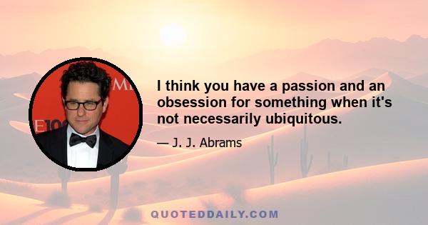 I think you have a passion and an obsession for something when it's not necessarily ubiquitous.