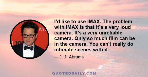 I'd like to use IMAX. The problem with IMAX is that it's a very loud camera. It's a very unreliable camera. Only so much film can be in the camera. You can't really do intimate scenes with it.