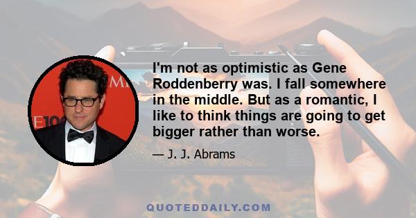 I'm not as optimistic as Gene Roddenberry was. I fall somewhere in the middle. But as a romantic, I like to think things are going to get bigger rather than worse.