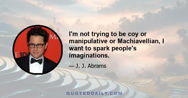 I'm not trying to be coy or manipulative or Machiavellian, I want to spark people's imaginations.