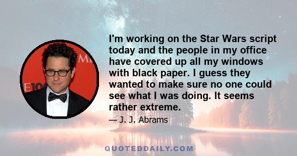 I'm working on the Star Wars script today and the people in my office have covered up all my windows with black paper. I guess they wanted to make sure no one could see what I was doing. It seems rather extreme.