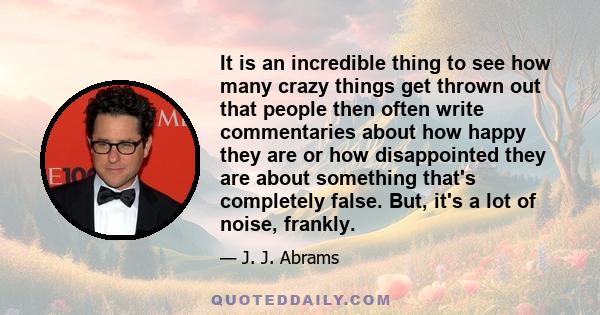 It is an incredible thing to see how many crazy things get thrown out that people then often write commentaries about how happy they are or how disappointed they are about something that's completely false. But, it's a