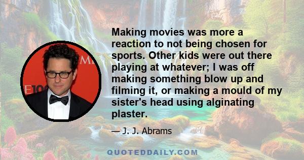 Making movies was more a reaction to not being chosen for sports. Other kids were out there playing at whatever; I was off making something blow up and filming it, or making a mould of my sister's head using alginating