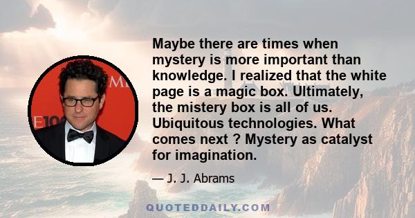 Maybe there are times when mystery is more important than knowledge. I realized that the white page is a magic box. Ultimately, the mistery box is all of us. Ubiquitous technologies. What comes next ? Mystery as