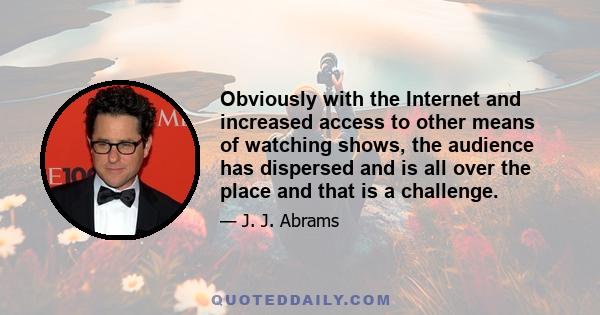 Obviously with the Internet and increased access to other means of watching shows, the audience has dispersed and is all over the place and that is a challenge.