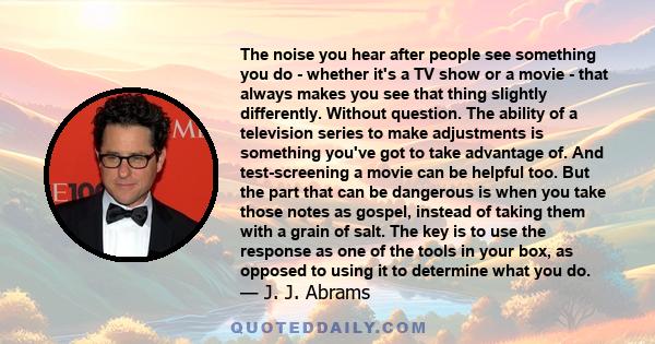 The noise you hear after people see something you do - whether it's a TV show or a movie - that always makes you see that thing slightly differently. Without question. The ability of a television series to make