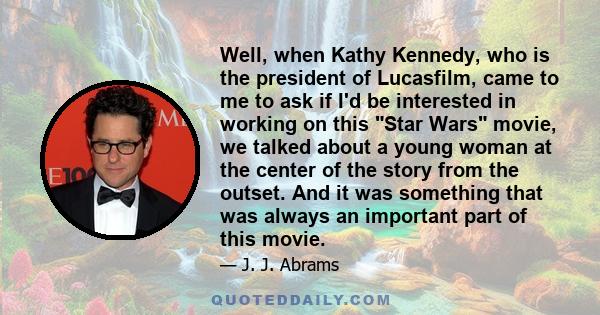 Well, when Kathy Kennedy, who is the president of Lucasfilm, came to me to ask if I'd be interested in working on this Star Wars movie, we talked about a young woman at the center of the story from the outset. And it