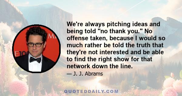 We're always pitching ideas and being told no thank you. No offense taken, because I would so much rather be told the truth that they're not interested and be able to find the right show for that network down the line.