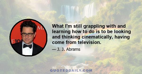 What I'm still grappling with and learning how to do is to be looking and thinking cinematically, having come from television.