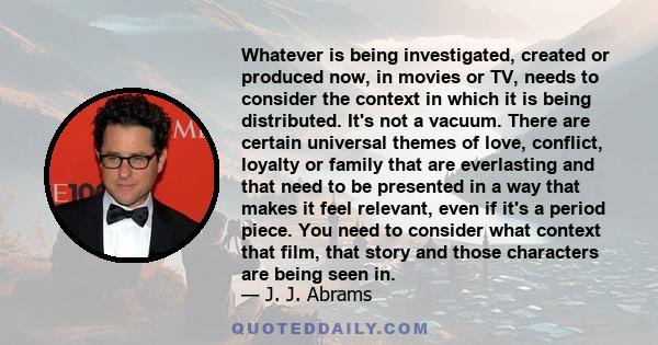 Whatever is being investigated, created or produced now, in movies or TV, needs to consider the context in which it is being distributed. It's not a vacuum. There are certain universal themes of love, conflict, loyalty