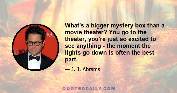 What's a bigger mystery box than a movie theater? You go to the theater, you're just so excited to see anything - the moment the lights go down is often the best part.