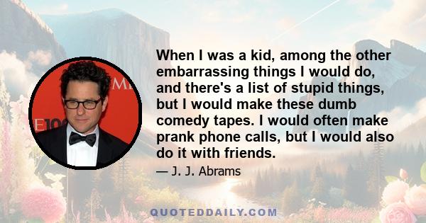 When I was a kid, among the other embarrassing things I would do, and there's a list of stupid things, but I would make these dumb comedy tapes. I would often make prank phone calls, but I would also do it with friends.