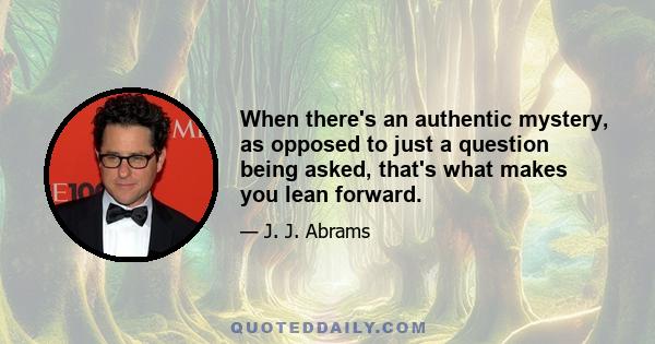 When there's an authentic mystery, as opposed to just a question being asked, that's what makes you lean forward.