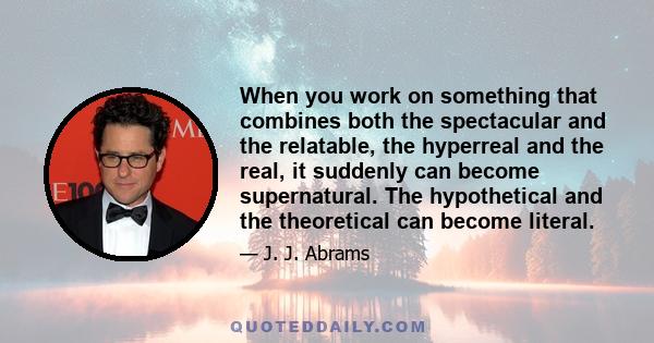 When you work on something that combines both the spectacular and the relatable, the hyperreal and the real, it suddenly can become supernatural. The hypothetical and the theoretical can become literal.