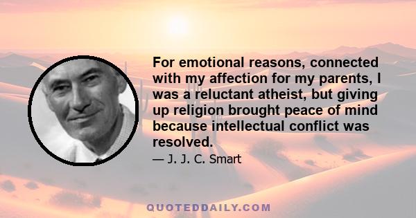 For emotional reasons, connected with my affection for my parents, I was a reluctant atheist, but giving up religion brought peace of mind because intellectual conflict was resolved.