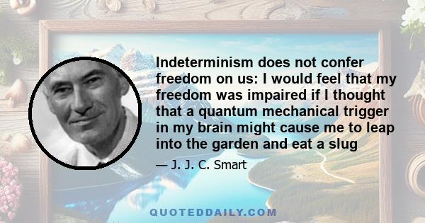 Indeterminism does not confer freedom on us: I would feel that my freedom was impaired if I thought that a quantum mechanical trigger in my brain might cause me to leap into the garden and eat a slug