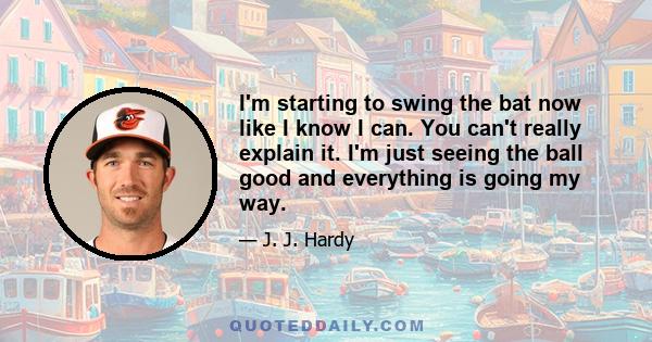 I'm starting to swing the bat now like I know I can. You can't really explain it. I'm just seeing the ball good and everything is going my way.