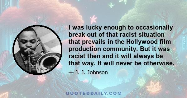 I was lucky enough to occasionally break out of that racist situation that prevails in the Hollywood film production community. But it was racist then and it will always be that way. It will never be otherwise.