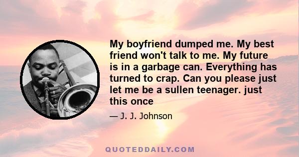 My boyfriend dumped me. My best friend won't talk to me. My future is in a garbage can. Everything has turned to crap. Can you please just let me be a sullen teenager. just this once