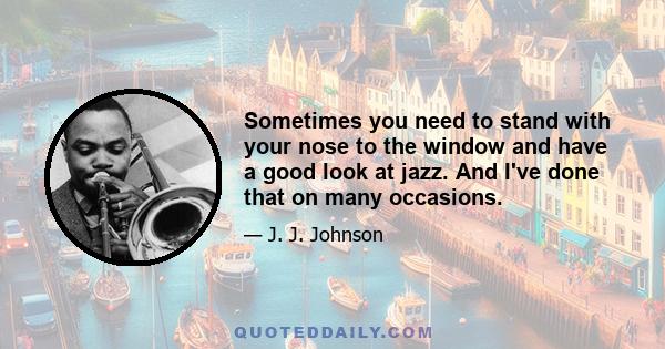 Sometimes you need to stand with your nose to the window and have a good look at jazz. And I've done that on many occasions.