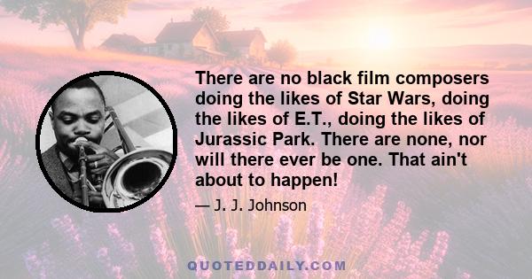 There are no black film composers doing the likes of Star Wars, doing the likes of E.T., doing the likes of Jurassic Park. There are none, nor will there ever be one. That ain't about to happen!