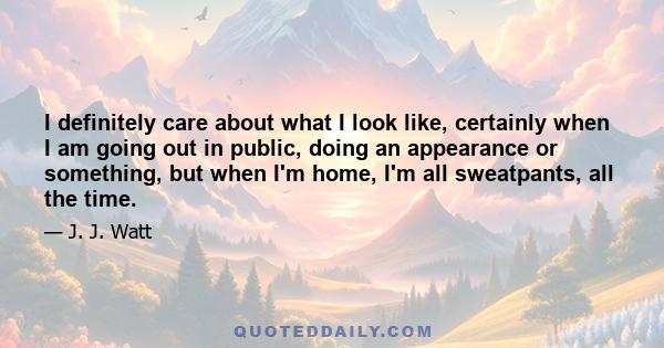 I definitely care about what I look like, certainly when I am going out in public, doing an appearance or something, but when I'm home, I'm all sweatpants, all the time.