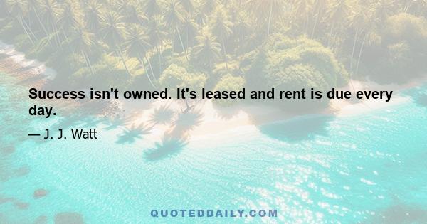 Success isn't owned. It's leased and rent is due every day.