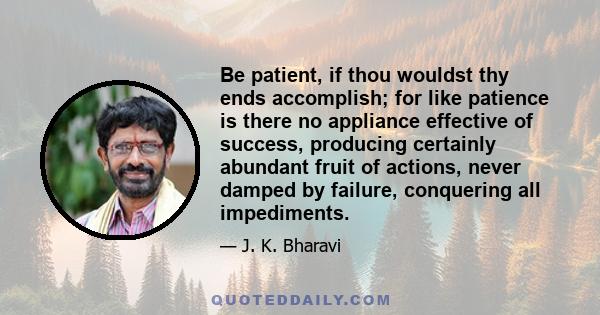 Be patient, if thou wouldst thy ends accomplish; for like patience is there no appliance effective of success, producing certainly abundant fruit of actions, never damped by failure, conquering all impediments.