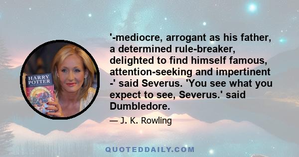 '-mediocre, arrogant as his father, a determined rule-breaker, delighted to find himself famous, attention-seeking and impertinent -' said Severus. 'You see what you expect to see, Severus.' said Dumbledore.