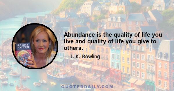 Abundance is the quality of life you live and quality of life you give to others.