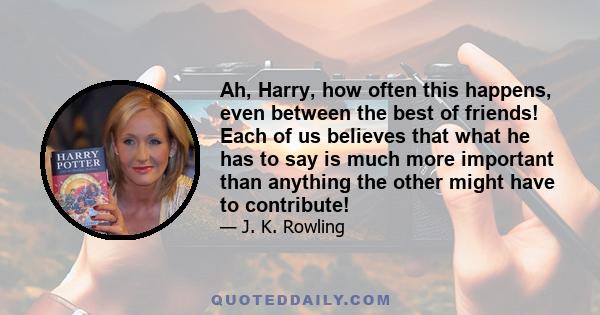 Ah, Harry, how often this happens, even between the best of friends! Each of us believes that what he has to say is much more important than anything the other might have to contribute!