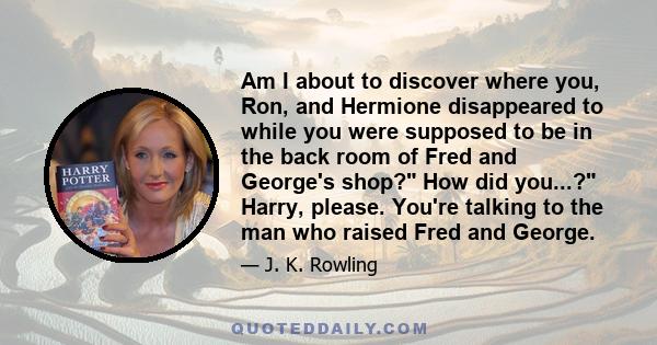 Am I about to discover where you, Ron, and Hermione disappeared to while you were supposed to be in the back room of Fred and George's shop? How did you...? Harry, please. You're talking to the man who raised Fred and