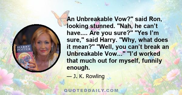 An Unbreakable Vow? said Ron, looking stunned. Nah, he can’t have.... Are you sure? Yes I’m sure, said Harry. Why, what does it mean? Well, you can’t break an Unbreakable Vow... I’d worked that much out for myself,