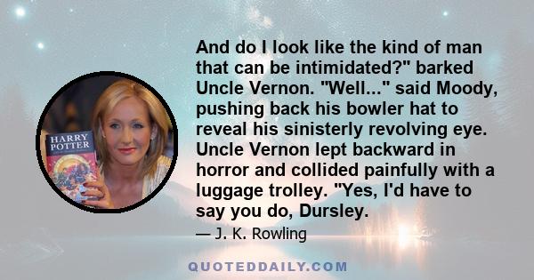 And do I look like the kind of man that can be intimidated? barked Uncle Vernon. Well... said Moody, pushing back his bowler hat to reveal his sinisterly revolving eye. Uncle Vernon lept backward in horror and collided