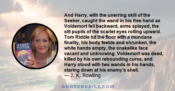 And Harry, with the unerring skill of the Seeker, caught the wand in his free hand as Voldemort fell backward, arms splayed, the slit pupils of the scarlet eyes rolling upward. Tom Riddle hit the floor with a mundane