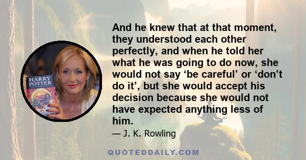 And he knew that at that moment, they understood each other perfectly, and when he told her what he was going to do now, she would not say ‘be careful’ or ‘don’t do it’, but she would accept his decision because she