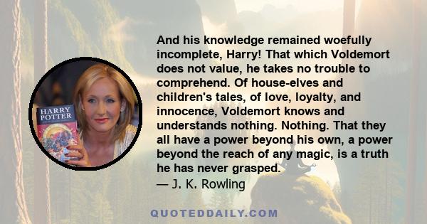 And his knowledge remained woefully incomplete, Harry! That which Voldemort does not value, he takes no trouble to comprehend. Of house-elves and children's tales, of love, loyalty, and innocence, Voldemort knows and